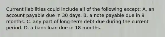 Current liabilities could include all of the following except: A. an account payable due in 30 days. B. a note payable due in 9 months. C. any part of long-term debt due during the current period. D. a bank loan due in 18 months.