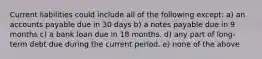 Current liabilities could include all of the following except: a) an accounts payable due in 30 days b) a notes payable due in 9 months c) a bank loan due in 18 months. d) any part of long-term debt due during the current period. e) none of the above