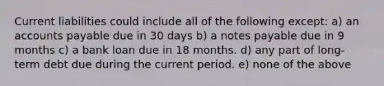 Current liabilities could include all of the following except: a) an accounts payable due in 30 days b) a notes payable due in 9 months c) a bank loan due in 18 months. d) any part of long-term debt due during the current period. e) none of the above