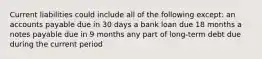 Current liabilities could include all of the following except: an accounts payable due in 30 days a bank loan due 18 months a notes payable due in 9 months any part of long-term debt due during the current period