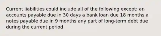 Current liabilities could include all of the following except: an accounts payable due in 30 days a bank loan due 18 months a notes payable due in 9 months any part of long-term debt due during the current period