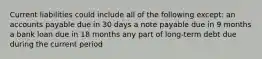 Current liabilities could include all of the following except: an accounts payable due in 30 days a note payable due in 9 months a bank loan due in 18 months any part of long-term debt due during the current period