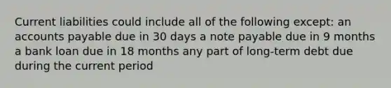 Current liabilities could include all of the following except: an accounts payable due in 30 days a note payable due in 9 months a bank loan due in 18 months any part of long-term debt due during the current period