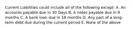 Current Liabilities could include all of the following except: A. An accounts payable due in 30 Days B. A notes payable due in 9 months C. A bank loan due in 18 months D. Any part of a long-term debt due during the current period E. None of the above