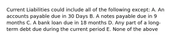 Current Liabilities could include all of the following except: A. An <a href='https://www.questionai.com/knowledge/kWc3IVgYEK-accounts-payable' class='anchor-knowledge'>accounts payable</a> due in 30 Days B. A <a href='https://www.questionai.com/knowledge/kFEYigYd5S-notes-payable' class='anchor-knowledge'>notes payable</a> due in 9 months C. A bank loan due in 18 months D. Any part of a long-term debt due during the current period E. None of the above