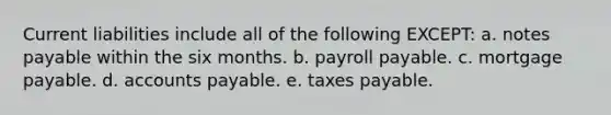 Current liabilities include all of the following EXCEPT: a. notes payable within the six months. b. payroll payable. c. mortgage payable. d. accounts payable. e. taxes payable.