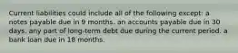 Current liabilities could include all of the following except: a notes payable due in 9 months. an accounts payable due in 30 days. any part of long-term debt due during the current period. a bank loan due in 18 months.