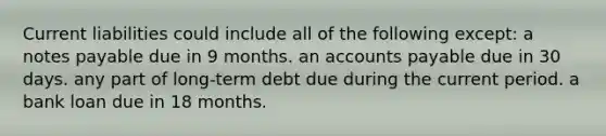 Current liabilities could include all of the following except: a notes payable due in 9 months. an accounts payable due in 30 days. any part of long-term debt due during the current period. a bank loan due in 18 months.