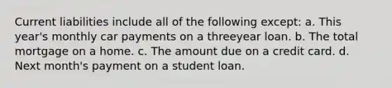 Current liabilities include all of the following except: a. This year's monthly car payments on a threeyear loan. b. The total mortgage on a home. c. The amount due on a credit card. d. Next month's payment on a student loan.