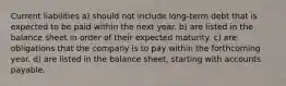 Current liabilities a) should not include long-term debt that is expected to be paid within the next year. b) are listed in the balance sheet in order of their expected maturity. c) are obligations that the company is to pay within the forthcoming year. d) are listed in the balance sheet, starting with accounts payable.