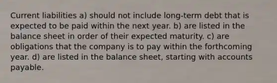 Current liabilities a) should not include long-term debt that is expected to be paid within the next year. b) are listed in the balance sheet in order of their expected maturity. c) are obligations that the company is to pay within the forthcoming year. d) are listed in the balance sheet, starting with accounts payable.