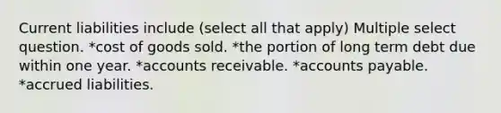 Current liabilities include (select all that apply) Multiple select question. *cost of goods sold. *the portion of long term debt due within one year. *accounts receivable. *accounts payable. *accrued liabilities.