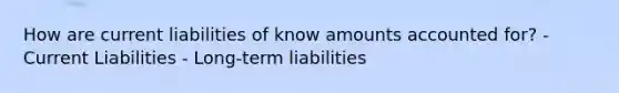 How are current liabilities of know amounts accounted for? -Current Liabilities - Long-term liabilities