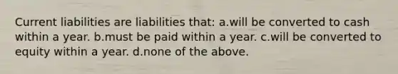 Current liabilities are liabilities that: a.will be converted to cash within a year. b.must be paid within a year. c.will be converted to equity within a year. d.none of the above.