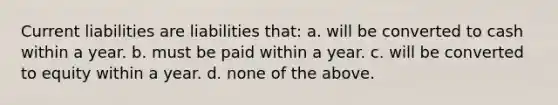 Current liabilities are liabilities that: a. will be converted to cash within a year. b. must be paid within a year. c. will be converted to equity within a year. d. none of the above.