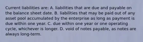 Current liabilities are: A. liabilities that are due and payable on the balance sheet date. B. liabilities that may be paid out of any asset pool accumulated by the enterprise as long as payment is due within one year. C. due within one year or one operating cycle, whichever is longer. D. void of <a href='https://www.questionai.com/knowledge/kFEYigYd5S-notes-payable' class='anchor-knowledge'>notes payable</a>, as notes are always long-term.