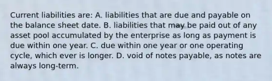 Current liabilities are: A. liabilities that are due and payable on the balance sheet date. B. liabilities that may be paid out of any asset pool accumulated by the enterprise as long as payment is due within one year. C. due within one year or one operating cycle, which ever is longer. D. void of notes payable, as notes are always long-term.