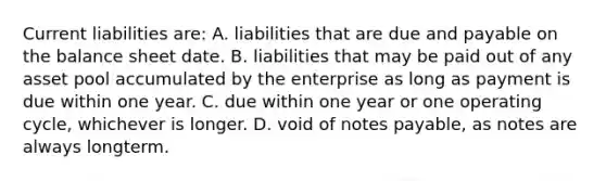 Current liabilities are: A. liabilities that are due and payable on the balance sheet date. B. liabilities that may be paid out of any asset pool accumulated by the enterprise as long as payment is due within one year. C. due within one year or one operating cycle, whichever is longer. D. void of notes payable, as notes are always longterm.