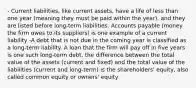 - Current liabilities, like current assets, have a life of less than one year (meaning they must be paid within the year), and they are listed before long-term liabilities. Accounts payable (money the firm owes to its suppliers) is one example of a current liability -A debt that is not due in the coming year is classified as a long-term liability. A loan that the firm will pay off in five years is one such long-term debt. the difference between the total value of the assets (current and fixed) and the total value of the liabilities (current and long-term) is the shareholders' equity, also called common equity or owners' equity