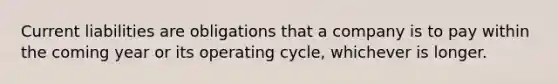 Current liabilities are obligations that a company is to pay within the coming year or its operating cycle, whichever is longer.