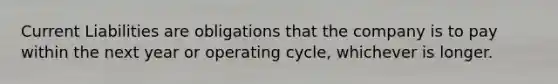 Current Liabilities are obligations that the company is to pay within the next year or operating cycle, whichever is longer.