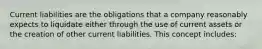 Current liabilities are the obligations that a company reasonably expects to liquidate either through the use of current assets or the creation of other current liabilities. This concept includes: