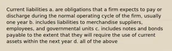 Current liabilities a. are obligations that a firm expects to pay or discharge during the normal operating cycle of the firm, usually one year b. includes liabilities to merchandise suppliers, employees, and governmental units c. includes notes and bonds payable to the extent that they will require the use of current assets within the next year d. all of the above