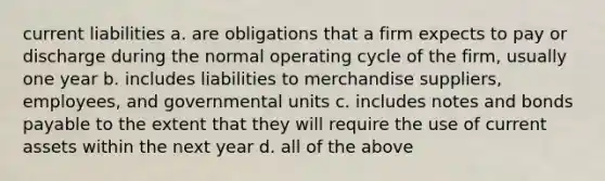 current liabilities a. are obligations that a firm expects to pay or discharge during the normal operating cycle of the firm, usually one year b. includes liabilities to merchandise suppliers, employees, and governmental units c. includes notes and bonds payable to the extent that they will require the use of current assets within the next year d. all of the above