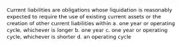 Current liabilities are obligations whose liquidation is reasonably expected to require the use of existing current assets or the creation of other current liabilities within a. one year or operating cycle, whichever is longer b. one year c. one year or operating cycle, whichever is shorter d. an operating cycle