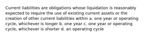 Current liabilities are obligations whose liquidation is reasonably expected to require the use of existing current assets or the creation of other current liabilities within a. one year or operating cycle, whichever is longer b. one year c. one year or operating cycle, whichever is shorter d. an operating cycle