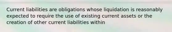 Current liabilities are obligations whose liquidation is reasonably expected to require the use of existing current assets or the creation of other current liabilities within