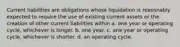 Current liabilities are obligations whose liquidation is reasonably expected to require the use of existing current assets or the creation of other current liabilities within a. one year or operating cycle, whichever is longer. b. one year. c. one year or operating cycle, whichever is shorter. d. an operating cycle.