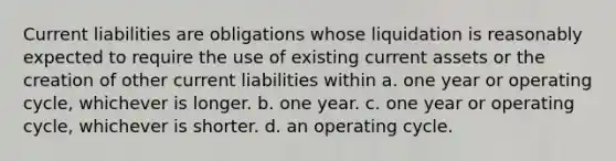 Current liabilities are obligations whose liquidation is reasonably expected to require the use of existing current assets or the creation of other current liabilities within a. one year or operating cycle, whichever is longer. b. one year. c. one year or operating cycle, whichever is shorter. d. an operating cycle.