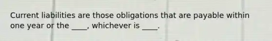 Current liabilities are those obligations that are payable within one year or the ____, whichever is ____.