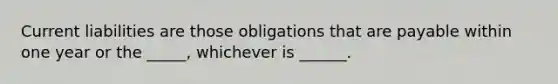 Current liabilities are those obligations that are payable within one year or the _____, whichever is ______.