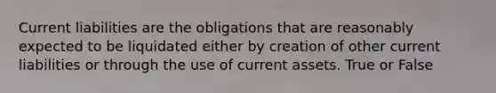 Current liabilities are the obligations that are reasonably expected to be liquidated either by creation of other current liabilities or through the use of current assets. True or False