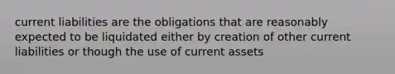 current liabilities are the obligations that are reasonably expected to be liquidated either by creation of other current liabilities or though the use of current assets