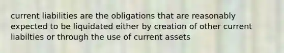 current liabilities are the obligations that are reasonably expected to be liquidated either by creation of other current liabilties or through the use of current assets