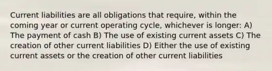 Current liabilities are all obligations that require, within the coming year or current operating cycle, whichever is longer: A) The payment of cash B) The use of existing current assets C) The creation of other current liabilities D) Either the use of existing current assets or the creation of other current liabilities