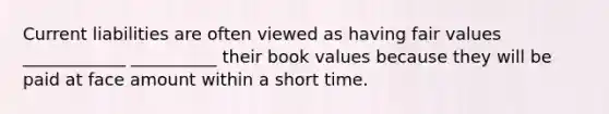 Current liabilities are often viewed as having fair values ____________ __________ their book values because they will be paid at face amount within a short time.