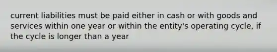 current liabilities must be paid either in cash or with goods and services within one year or within the entity's operating cycle, if the cycle is longer than a year