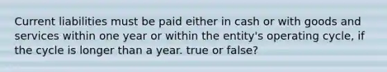 Current liabilities must be paid either in cash or with goods and services within one year or within the entity's operating cycle, if the cycle is longer than a year. true or false?