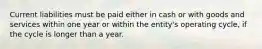 Current liabilities must be paid either in cash or with goods and services within one year or within the​ entity's operating​ cycle, if the cycle is longer than a year.