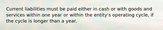 Current liabilities must be paid either in cash or with goods and services within one year or within the​ entity's operating​ cycle, if the cycle is longer than a year.