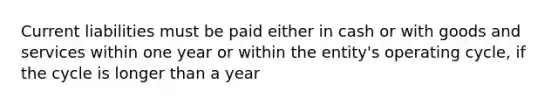 Current liabilities must be paid either in cash or with goods and services within one year or within the entity's operating cycle, if the cycle is longer than a year