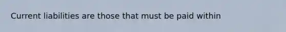 Current liabilities are those that must be paid within
