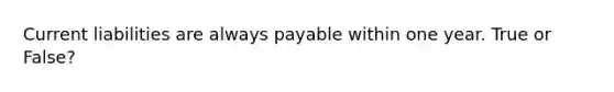 Current liabilities are always payable within one year. True or False?