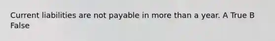 Current liabilities are not payable in more than a year. A True B False