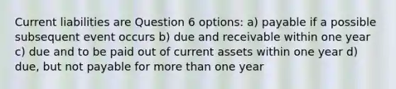 Current liabilities are Question 6 options: a) payable if a possible subsequent event occurs b) due and receivable within one year c) due and to be paid out of current assets within one year d) due, but not payable for more than one year