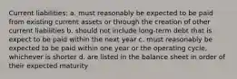 Current liabilities: a. must reasonably be expected to be paid from existing current assets or through the creation of other current liabilities b. should not include long-term debt that is expect to be paid within the next year c. must reasonably be expected to be paid within one year or the operating cycle, whichever is shorter d. are listed in the balance sheet in order of their expected maturity